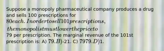 Suppose a monopoly pharmaceutical company produces a drug and sells 100 prescriptions for 80 each. In order to sell 101 prescriptions, the monopolist must lower the price to79 per prescription. The marginal revenue of the 101st prescription is: A) 79. B)-21. C) 7979. D)1.