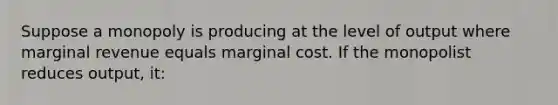 Suppose a monopoly is producing at the level of output where marginal revenue equals marginal cost. If the monopolist reduces output, it: