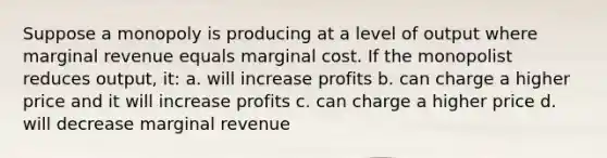 Suppose a monopoly is producing at a level of output where marginal revenue equals marginal cost. If the monopolist reduces output, it: a. will increase profits b. can charge a higher price and it will increase profits c. can charge a higher price d. will decrease marginal revenue