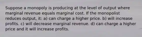 Suppose a monopoly is producing at the level of output where marginal revenue equals marginal cost. If the monopolist reduces output, it: a) can charge a higher price. b) will increase profits. c) will decrease marginal revenue. d) can charge a higher price and it will increase profits.