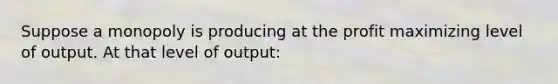 Suppose a monopoly is producing at the profit maximizing level of output. At that level of output: