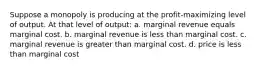 Suppose a monopoly is producing at the profit-maximizing level of output. At that level of output: a. marginal revenue equals marginal cost. b. marginal revenue is less than marginal cost. c. marginal revenue is greater than marginal cost. d. price is less than marginal cost