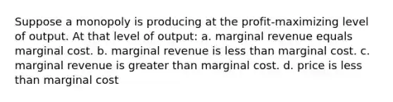 Suppose a monopoly is producing at the profit-maximizing level of output. At that level of output: a. marginal revenue equals marginal cost. b. marginal revenue is less than marginal cost. c. marginal revenue is greater than marginal cost. d. price is less than marginal cost