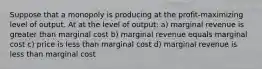 Suppose that a monopoly is producing at the profit-maximizing level of output. At at the level of output: a) marginal revenue is greater than marginal cost b) marginal revenue equals marginal cost c) price is less than marginal cost d) marginal revenue is less than marginal cost