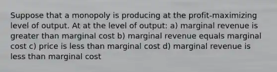 Suppose that a monopoly is producing at the profit-maximizing level of output. At at the level of output: a) marginal revenue is greater than marginal cost b) marginal revenue equals marginal cost c) price is less than marginal cost d) marginal revenue is less than marginal cost