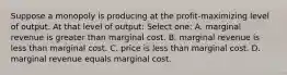 Suppose a monopoly is producing at the profit-maximizing level of output. At that level of output: Select one: A. marginal revenue is greater than marginal cost. B. marginal revenue is less than marginal cost. C. price is less than marginal cost. D. marginal revenue equals marginal cost.