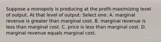 Suppose a monopoly is producing at the profit-maximizing level of output. At that level of output: Select one: A. marginal revenue is greater than marginal cost. B. marginal revenue is less than marginal cost. C. price is less than marginal cost. D. marginal revenue equals marginal cost.