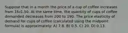 Suppose that in a month the price of a cup of coffee increases from 1 to1.50. At the same time, the quantity of cups of coffee demanded decreases from 200 to 190. The price elasticity of demand for cups of coffee (calculated using the midpoint formula) is approximately: A) 7.8. B) 0.5. C) 20. D) 0.13.