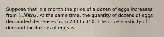 Suppose that in a month the price of a dozen of eggs increases from 1.50 to2. At the same time, the quantity of dozens of eggs demanded decreases from 200 to 150. The price elasticity of demand for dozens of eggs is