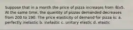 Suppose that in a month the price of pizza increases from 4 to5. At the same time, the quantity of pizzas demanded decreases from 200 to 190. The price elasticity of demand for pizza is: a. perfectly inelastic b. inelastic c. unitary elastic d. elastic