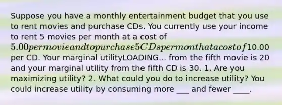 Suppose you have a monthly entertainment budget that you use to rent movies and purchase CDs. You currently use your income to rent 5 movies per month at a cost of​ 5.00 per movie and to purchase 5 CDs per month at a cost of​10.00 per CD. Your marginal utilityLOADING... from the fifth movie is 20 and your marginal utility from the fifth CD is 30. 1. Are you maximizing​ utility? 2. What could you do to increase​ utility? You could increase utility by consuming more ___ and fewer ____.