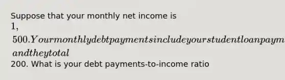 Suppose that your monthly net income is 1,500. Your monthly debt payments include your student loan payment and a gas credit card, and they total200. What is your debt payments-to-income ratio