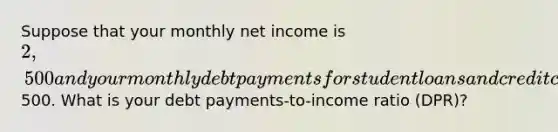 Suppose that your monthly net income is 2,500 and your monthly debt payments for student loans and credit cards is500. What is your debt payments-to-income ratio (DPR)?