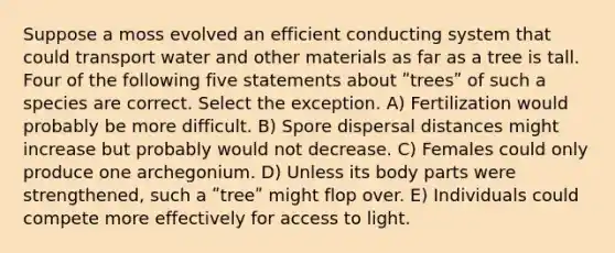 Suppose a moss evolved an efficient conducting system that could transport water and other materials as far as a tree is tall. Four of the following five statements about ʺtreesʺ of such a species are correct. Select the exception. A) Fertilization would probably be more difficult. B) Spore dispersal distances might increase but probably would not decrease. C) Females could only produce one archegonium. D) Unless its body parts were strengthened, such a ʺtreeʺ might flop over. E) Individuals could compete more effectively for access to light.