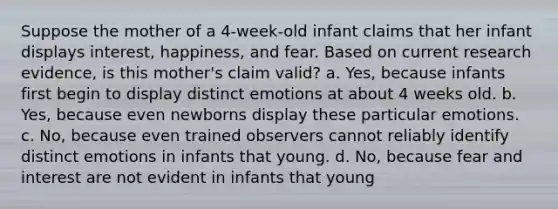 Suppose the mother of a 4-week-old infant claims that her infant displays interest, happiness, and fear. Based on current research evidence, is this mother's claim valid? a. Yes, because infants first begin to display distinct emotions at about 4 weeks old. b. Yes, because even newborns display these particular emotions. c. No, because even trained observers cannot reliably identify distinct emotions in infants that young. d. No, because fear and interest are not evident in infants that young