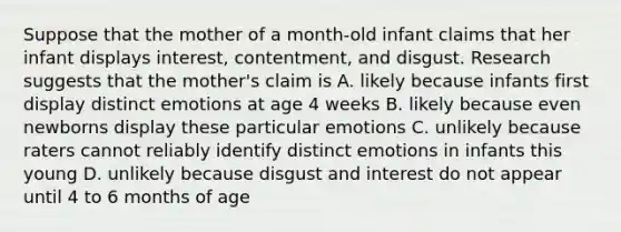 Suppose that the mother of a month-old infant claims that her infant displays interest, contentment, and disgust. Research suggests that the mother's claim is A. likely because infants first display distinct emotions at age 4 weeks B. likely because even newborns display these particular emotions C. unlikely because raters cannot reliably identify distinct emotions in infants this young D. unlikely because disgust and interest do not appear until 4 to 6 months of age