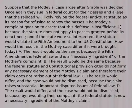 Suppose that the Motley's' case arose after Grable was decided. Once again they sue in federal court for their passes and allege that the railroad will likely rely on the federal anti-trust statute as its reason for refusing to renew the passes. The motley's complaint goes on to assert that this defense is insufficient: 1) because the statute does not apply to passes granted before its enactment; and if the state were so interpreted, the statute would violate the Fifth Amendment to the US Constitution. How would the result in the Mottley case differ if it were brought today? A. The result would be the same, because the Fifth Amendment is federal law and is a "necessary ingredient" of the Mottley's complaint. B. The result would be the same because the federal statute and Constitutional provision cited do not form any necessary element of the Mottley's claim and therefore their claim does not "arise out of" federal law. C. The result would differ, and the case would not be dismissed, because the claim raises substantial, important disputed issues of federal law. D. The result would differ, and the case would not be dismissed, because by rewording their complaint, the federal statute is now a necessary ingredient of the Mottley's claim.