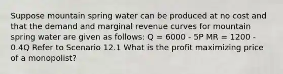 Suppose mountain spring water can be produced at no cost and that the demand and marginal revenue curves for mountain spring water are given as follows: Q = 6000 - 5P MR = 1200 - 0.4Q Refer to Scenario 12.1 What is the profit maximizing price of a monopolist?