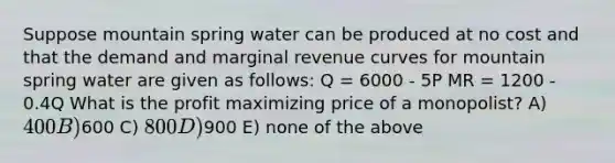 Suppose mountain spring water can be produced at no cost and that the demand and marginal revenue curves for mountain spring water are given as follows: Q = 6000 - 5P MR = 1200 - 0.4Q What is the profit maximizing price of a monopolist? A) 400 B)600 C) 800 D)900 E) none of the above