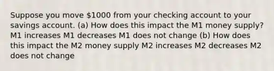 Suppose you move 1000 from your checking account to your savings account. (a) How does this impact the M1 money supply? M1 increases M1 decreases M1 does not change (b) How does this impact the M2 money supply M2 increases M2 decreases M2 does not change