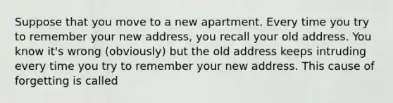 Suppose that you move to a new apartment. Every time you try to remember your new address, you recall your old address. You know it's wrong (obviously) but the old address keeps intruding every time you try to remember your new address. This cause of forgetting is called