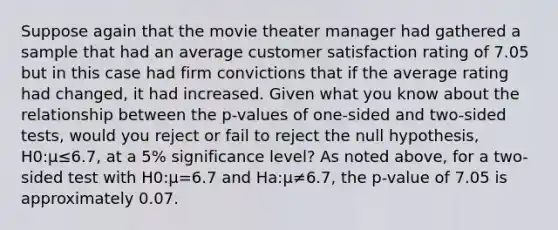 Suppose again that the movie theater manager had gathered a sample that had an average customer satisfaction rating of 7.05 but in this case had firm convictions that if the average rating had changed, it had increased. Given what you know about the relationship between the p-values of one-sided and two-sided tests, would you reject or fail to reject the null hypothesis, H0:μ≤6.7, at a 5% significance level? As noted above, for a two-sided test with H0:μ=6.7 and Ha:μ≠6.7, the p-value of 7.05 is approximately 0.07.