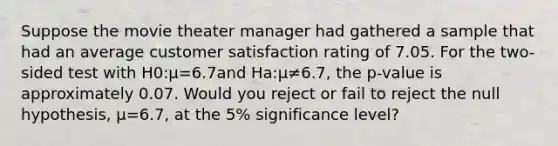 Suppose the movie theater manager had gathered a sample that had an average customer satisfaction rating of 7.05. For the two-sided test with H0:μ=6.7and Ha:μ≠6.7, the p-value is approximately 0.07. Would you reject or fail to reject the null hypothesis, μ=6.7, at the 5% significance level?