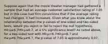 Suppose again that the movie theater manager had gathered a sample that had an average customer satisfaction rating of 7.05 but in this case had firm convictions that if the average rating had changed, it had increased. Given what you know about the relationship between the p-values of one-sided and two-sided tests, would you reject or fail to reject the null hypothesis, H0:μ≤6.7H0:μ≤6.7, at a 5% significance level? As noted above, for a two-sided test with H0:μ=6.7H0:μ=6.7 and Ha:μ≠6.7Ha:μ≠6.7, the p-value of 7.05 is approximately 0.07.