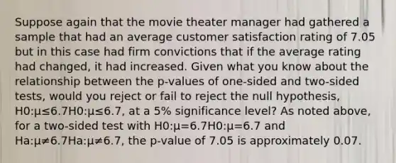 Suppose again that the movie theater manager had gathered a sample that had an average customer satisfaction rating of 7.05 but in this case had firm convictions that if the average rating had changed, it had increased. Given what you know about the relationship between the p-values of one-sided and two-sided tests, would you reject or fail to reject the null hypothesis, H0:μ≤6.7H0:μ≤6.7, at a 5% significance level? As noted above, for a two-sided test with H0:μ=6.7H0:μ=6.7 and Ha:μ≠6.7Ha:μ≠6.7, the p-value of 7.05 is approximately 0.07.