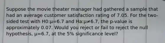 Suppose the movie theater manager had gathered a sample that had an average customer satisfaction rating of 7.05. For the two-sided test with H0:μ=6.7 and Ha:μ≠6.7, the p-value is approximately 0.07. Would you reject or fail to reject the null hypothesis, μ=6.7, at the 5% significance level?