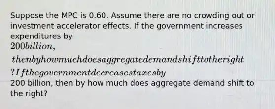 Suppose the MPC is 0.60. Assume there are no crowding out or investment accelerator effects. If the government increases expenditures by 200 billion, then by how much does aggregate demand shift to the right? If the government decreases taxes by200 billion, then by how much does aggregate demand shift to the right?