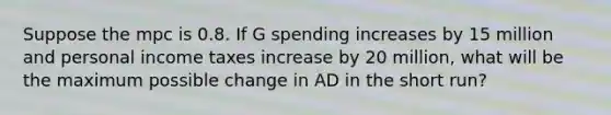 Suppose the mpc is 0.8. If G spending increases by 15 million and personal income taxes increase by 20 million, what will be the maximum possible change in AD in the short run?