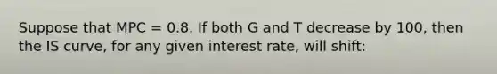 Suppose that MPC = 0.8. If both G and T decrease by 100, then the IS curve, for any given interest rate, will shift: