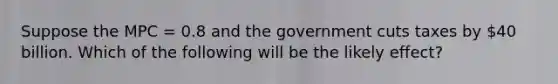 Suppose the MPC = 0.8 and the government cuts taxes by 40 billion. Which of the following will be the likely effect?