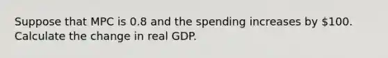 Suppose that MPC is 0.8 and the spending increases by 100. Calculate the change in real GDP.