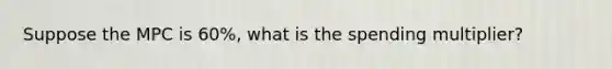 Suppose the MPC is 60%, what is the spending multiplier?