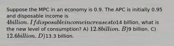 Suppose the MPC in an economy is 0.9. The APC is initially 0.95 and disposable income is 4 billion. If disposable income increases to14 billion, what is the new level of consumption? A) 12.8 billion. B)9 billion. C) 12.6 billion. D)13.3 billion.