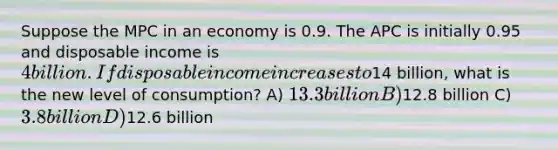 Suppose the MPC in an economy is 0.9. The APC is initially 0.95 and disposable income is 4 billion. If disposable income increases to14 billion, what is the new level of consumption? A) 13.3 billion B)12.8 billion C) 3.8 billion D)12.6 billion