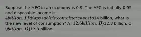 Suppose the MPC in an economy is 0.9. The APC is initially 0.95 and disposable income is 4 billion. If disposable income increases to14 billion, what is the new level of consumption? A) 12.6 billion. B)12.8 billion. C) 9 billion. D)13.3 billion.