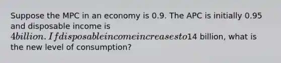 Suppose the MPC in an economy is 0.9. The APC is initially 0.95 and disposable income is 4 billion. If disposable income increases to14 billion, what is the new level of consumption?