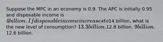 Suppose the MPC in an economy is 0.9. The APC is initially 0.95 and disposable income is 4 billion. If disposable income increases to14 billion, what is the new level of consumption? 13.3 billion.12.8 billion. 9 billion.12.6 billion.