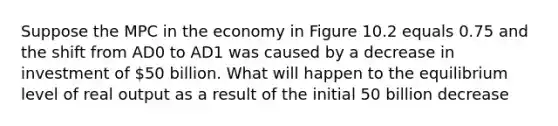 Suppose the MPC in the economy in Figure 10.2 equals 0.75 and the shift from AD0 to AD1 was caused by a decrease in investment of 50 billion. What will happen to the equilibrium level of real output as a result of the initial 50 billion decrease