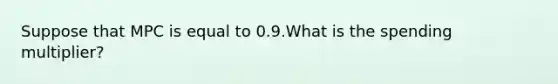 Suppose that MPC is equal to 0.9.What is the spending multiplier?