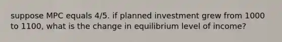 suppose MPC equals 4/5. if planned investment grew from 1000 to 1100, what is the change in equilibrium level of income?