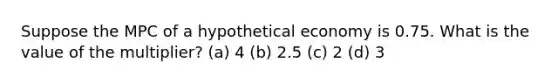 Suppose the MPC of a hypothetical economy is 0.75. What is the value of the multiplier? (a) 4 (b) 2.5 (c) 2 (d) 3