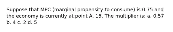 Suppose that MPC (marginal propensity to consume) is 0.75 and the economy is currently at point A. 15. The multiplier is: a. 0.57 b. 4 c. 2 d. 5