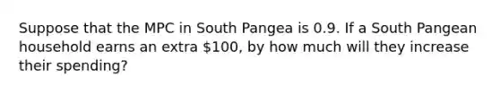 Suppose that the MPC in South Pangea is 0.9. If a South Pangean household earns an extra 100, by how much will they increase their spending?