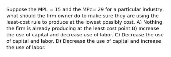 Suppose the MPL = 15 and the MPc= 29 for a particular industry, what should the firm owner do to make sure they are using the least-cost rule to produce at the lowest possibly cost. A) Nothing, the firm is already producing at the least-cost point B) Increase the use of capital and decrease use of labor. C) Decrease the use of capital and labor. D) Decrease the use of capital and increase the use of labor.