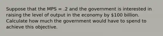 Suppose that the MPS = .2 and the government is interested in raising the level of output in the economy by 100 billion. Calculate how much the government would have to spend to achieve this objective.