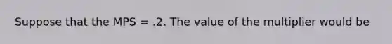 Suppose that the MPS = .2. The value of the multiplier would be